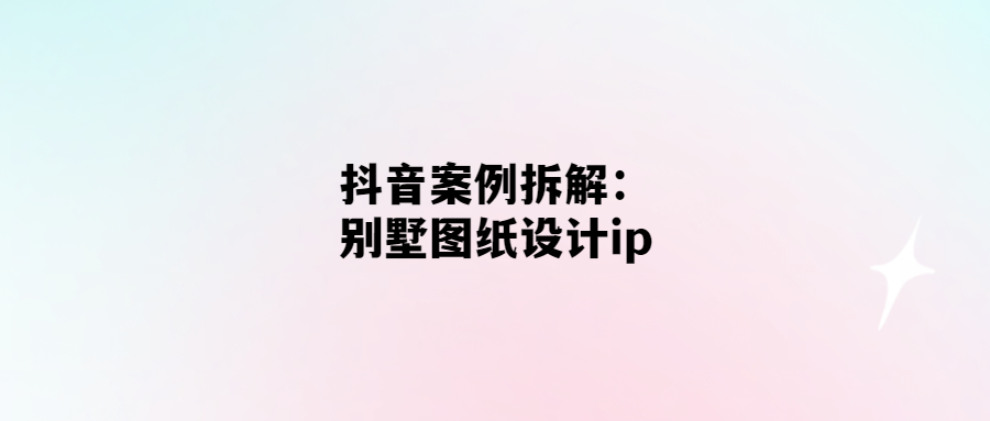 抖音創(chuàng)意案例解析：如何將別墅圖紙?jiān)O(shè)計(jì)變成爆款I(lǐng)P？